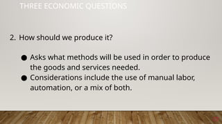 17
THREE ECONOMIC QUESTIONS
2. How should we produce it?
● Asks what methods will be used in order to produce
the goods and services needed.
● Considerations include the use of manual labor,
automation, or a mix of both.
 
