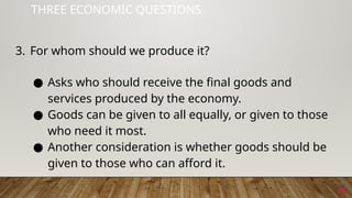 18
THREE ECONOMIC QUESTIONS
3. For whom should we produce it?
● Asks who should receive the final goods and
services produced by the economy.
● Goods can be given to all equally, or given to those
who need it most.
● Another consideration is whether goods should be
given to those who can afford it.
 