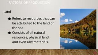 22
FACTORS OF PRODUCTION
● Refers to resources that can
be attributed to the land or
the sea.
● Consists of all natural
resources, physical land,
and even raw materials.
Land
 