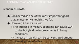 32
ECONOMICS AS AN APPLIED SCIENCE
Economic Growth
● Considered as one of the most important goals
that an economy should strive for.
● However, it has its issues:
○ An increase in military spending can cause GDP
to rise but yield no improvements in living
conditions.
○ Increase in wealth can be concentrated among
a small group of elites.
 