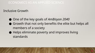40
ECONOMICS AS AN APPLIED SCIENCE
Inclusive Growth
● One of the key goals of AmBisyon 2040
● Growth that not only benefits the elite but helps all
members of a society
● Helps eliminate poverty and improves living
standards
 
