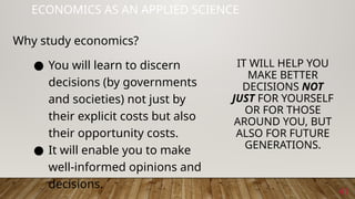 41
ECONOMICS AS AN APPLIED SCIENCE
● You will learn to discern
decisions (by governments
and societies) not just by
their explicit costs but also
their opportunity costs.
● It will enable you to make
well-informed opinions and
decisions.
IT WILL HELP YOU
MAKE BETTER
DECISIONS NOT
JUST FOR YOURSELF
OR FOR THOSE
AROUND YOU, BUT
ALSO FOR FUTURE
GENERATIONS.
Why study economics?
 