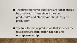 44
● The three economic questions are “what should
be produced?”, “how should they be
produced?”, and “for whom should they be
produced?”
● The four factors of production that societies try
to allocate are land, labor, capital, and
entrepreneurship.
 
