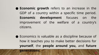 45
● Economic growth refers to an increase in the
GDP of a country within a specific time period.
Economic development focuses on the
improvement of the welfare of a country’s
citizens.
● Economics is valuable as a discipline because of
how it teaches you to make better decisions for
yourself, the people around you, and future
generations.
 
