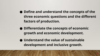 7
● Define and understand the concepts of the
three economic questions and the different
factors of production.
● Differentiate the concepts of economic
growth and economic development.
● Understand the value of sustainable
development and inclusive growth.
 