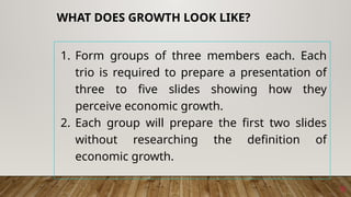 1. Form groups of three members each. Each
trio is required to prepare a presentation of
three to five slides showing how they
perceive economic growth.
2. Each group will prepare the first two slides
without researching the definition of
economic growth.
9
WHAT DOES GROWTH LOOK LIKE?
 