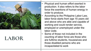 LABOR
• Physical and human effort exerted in
production. It also refers to the labor
force the exertions of human energy in
order to produce.
• According to the Philippine Labor Law,
labor force starts from age 15 years old
and above who are able and capable of
working and could render service,
employed or unemployed under the
labor code.
• Some of those not included in the
counting of labor force are those who
are fulltime students, housewives and
those disabled persons who are
incapacitated to work
 