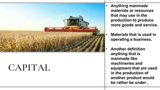 CAPITAL
• Anything manmade
materials or resources
that may use in the
production to produce
more goods and service.
• Materials that is used in
operating a business.
• Another definition
anything that is
manmade like
machineries and
equipment that are used
in the production of
another product would
be rather be under .
 