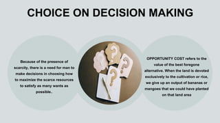 CHOICE ON DECISION MAKING
Because of the presence of
scarcity, there is a need for man to
make decisions in choosing how
to maximize the scarce resources
to satisfy as many wants as
possible..
OPPORTUNITY COST refers to the
value of the best foregone
alternative. When the land is devoted
exclusively to the cultivation or rice,
we give up an output of bananas or
mangoes that we could have planted
on that land area
 