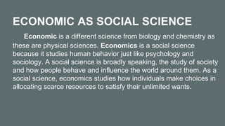 ECONOMIC AS SOCIAL SCIENCE
Economic is a different science from biology and chemistry as
these are physical sciences. Economics is a social science
because it studies human behavior just like psychology and
sociology. A social science is broadly speaking, the study of society
and how people behave and influence the world around them. As a
social science, economics studies how individuals make choices in
allocating scarce resources to satisfy their unlimited wants.
 