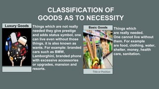 Title or Position
CLASSIFICATION OF
GOODS AS TO NECESSITY
Luxury Goods Basic Goods
Things which are not really
needed they give prestige
and adds status symbol, one
can live even without those
things, it is also known as
wants. For example: branded
cars such as BMW,
Lamborghini, branded phone
with excessive accessories
or upgrades, mansion and
resorts.
Things which
are really needed.
One cannot live without
them. For example
are food, clothing, water,
shelter, money, health
care, sanitation.
 