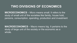 TWO DIVISIONS OF ECONOMICS
MICROECONOMICS – Micro means small. It refers to the
study of small unit of the societies like family, house hold,
persons, consumption, spending, production and investment
MACROECONOMICS – Macro means big. It pertains to the
study of large unit of the society or the economic as a
whole.
 