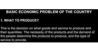 BASIC ECONOMIC PROBLEM OF THE COUNTRY
1. WHAT TO PRODUCE?
This is the decision on what goods and service to produce and
their quantities. The necessity of the products and the demand of
the people determine the products to produce, and the type of
service to provide.
 