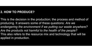 2. HOW TO PRODUCE?
This is the decision in the production; the process and method of
producing. It answers some of these questions: Are we
endangering the environment if we putting our waste anywhere?
Are the products not harmful to the health of the people?
This also refers to the resource mix and technology that will be
applied in production.
 
