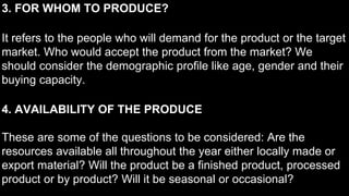 3. FOR WHOM TO PRODUCE?
It refers to the people who will demand for the product or the target
market. Who would accept the product from the market? We
should consider the demographic profile like age, gender and their
buying capacity.
4. AVAILABILITY OF THE PRODUCE
These are some of the questions to be considered: Are the
resources available all throughout the year either locally made or
export material? Will the product be a finished product, processed
product or by product? Will it be seasonal or occasional?
 