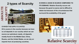 IS WHEN THE SUPPLY IS LIMITED
Oil is scarce in the country because we have
no oil deposits in our country which we can
source our petroleum needs, oil deposits
mostly found in the Middle East, China,
Russia, and the United States, so we rely on
imports from oil producing countries.
IS WHEN A GOOD IS SCARCE COMPARED TO
ITS DEMAND. Relative Scarcity occurs not
because the good is scarce and is difficult to
obtain but because of the circumstances that
surround the availability of the good.
2 types of Scarcity
 