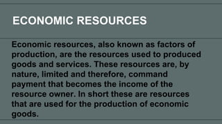 ECONOMIC RESOURCES
Economic resources, also known as factors of
production, are the resources used to produced
goods and services. These resources are, by
nature, limited and therefore, command
payment that becomes the income of the
resource owner. In short these are resources
that are used for the production of economic
goods.
 