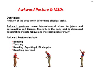 11
Awkward Posture & MSDs
Definition:
Position of the body when performing physical tasks
Awkward postures cause biomechanical stress to joints and
surrounding soft tissues. Strength to the body part is decreased
accelerating muscle fatigue and increasing risk of injury.
Awkward Postures include:
Bending
Twisting
Kneeling ,Squatting& Pinch grips
Reaching overhead
 