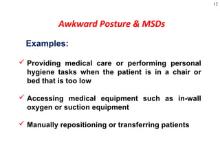12
Awkward Posture & MSDs
Examples:
 Providing medical care or performing personal
hygiene tasks when the patient is in a chair or
bed that is too low
 Accessing medical equipment such as in-wall
oxygen or suction equipment
 Manually repositioning or transferring patients
 