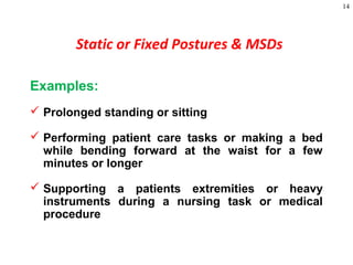 14
Examples:
 Prolonged standing or sitting
 Performing patient care tasks or making a bed
while bending forward at the waist for a few
minutes or longer
 Supporting a patients extremities or heavy
instruments during a nursing task or medical
procedure
Static or Fixed Postures & MSDs
 