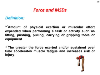15
Definition:
Amount of physical exertion or muscular effort
expended when performing a task or activity such as
lifting, pushing, pulling, carrying or gripping tools or
equipment
The greater the force exerted and/or sustained over
time accelerates muscle fatigue and increases risk of
injury
Force and MSDs
 