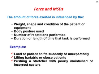 16
Force and MSDs
The amount of force exerted is influenced by the:
– Weight, shape and condition of the patient or
equipment
– Body posture used
– Number of repetitions performed
– Duration or length of time that task is performed
Examples:
Load or patient shifts suddenly or unexpectedly
Lifting bariatric or obese patients
Pushing a stretcher with poorly maintained or
incorrect casters
 