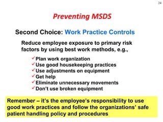 24
Second Choice: Work Practice Controls
Reduce employee exposure to primary risk
factors by using best work methods, e.g.,
Plan work organization
Use good housekeeping practices
Use adjustments on equipment
Get help
Eliminate unnecessary movements
Don’t use broken equipment
Preventing MSDS
Remember – it’s the employee’s responsibility to use
good work practices and follow the organizations’ safe
patient handling policy and procedures
 