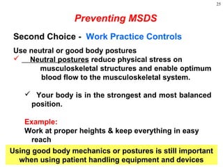 25
Second Choice - Work Practice Controls
Use neutral or good body postures
 Neutral postures reduce physical stress on
musculoskeletal structures and enable optimum
blood flow to the musculoskeletal system.
 Your body is in the strongest and most balanced
position.
Example:
Work at proper heights & keep everything in easy
reach
Preventing MSDS
Using good body mechanics or postures is still important
when using patient handling equipment and devices
 