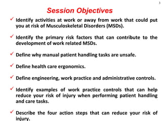 3
Session Objectives
 Identify activities at work or away from work that could put
you at risk of Musculoskeletal Disorders (MSDs).
 Identify the primary risk factors that can contribute to the
development of work related MSDs.
 Define why manual patient handling tasks are unsafe.
 Define health care ergonomics.
 Define engineering, work practice and administrative controls.
 Identify examples of work practice controls that can help
reduce your risk of injury when performing patient handling
and care tasks.
 Describe the four action steps that can reduce your risk of
injury.
 
