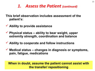 33
1. Assess the Patient (continued)
This brief observation includes assessment of the
patient’s:
 Ability to provide assistance
 Physical status – ability to bear weight, upper
extremity strength, coordination and balance
 Ability to cooperate and follow instructions
 Medical status – changes in diagnosis or symptoms,
pain, fatigue, medications
When in doubt, assume the patient cannot assist with
the transfer/ repositioning
 