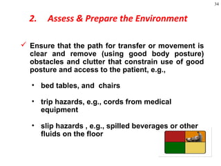 34
2. Assess & Prepare the Environment
 Ensure that the path for transfer or movement is
clear and remove (using good body posture)
obstacles and clutter that constrain use of good
posture and access to the patient, e.g.,
• bed tables, and chairs
• trip hazards, e.g., cords from medical
equipment
• slip hazards , e.g., spilled beverages or other
fluids on the floor
 