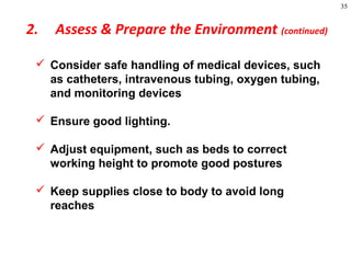 35
 Consider safe handling of medical devices, such
as catheters, intravenous tubing, oxygen tubing,
and monitoring devices
 Ensure good lighting.
 Adjust equipment, such as beds to correct
working height to promote good postures
 Keep supplies close to body to avoid long
reaches
2. Assess & Prepare the Environment (continued)
 