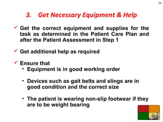 36
3. Get Necessary Equipment & Help
 Get the correct equipment and supplies for the
task as determined in the Patient Care Plan and
after the Patient Assessment in Step 1
 Get additional help as required
 Ensure that
• Equipment is in good working order
• Devices such as gait belts and slings are in
good condition and the correct size
• The patient is wearing non-slip footwear if they
are to be weight bearing
 