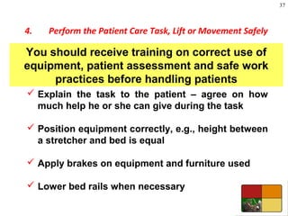 37
4. Perform the Patient Care Task, Lift or Movement Safely
 Explain the task to the patient – agree on how
much help he or she can give during the task
 Position equipment correctly, e.g., height between
a stretcher and bed is equal
 Apply brakes on equipment and furniture used
 Lower bed rails when necessary
You should receive training on correct use of
equipment, patient assessment and safe work
practices before handling patients
 