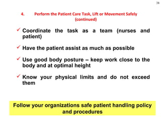 38
 Coordinate the task as a team (nurses and
patient)
 Have the patient assist as much as possible
 Use good body posture – keep work close to the
body and at optimal height
 Know your physical limits and do not exceed
them
Follow your organizations safe patient handling policy
and procedures
4. Perform the Patient Care Task, Lift or Movement Safely
(continued)
 