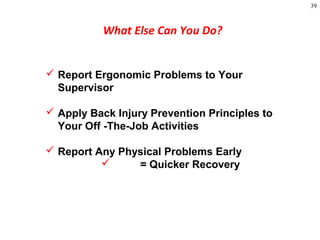 39
What Else Can You Do?
 Report Ergonomic Problems to Your
Supervisor
 Apply Back Injury Prevention Principles to
Your Off -The-Job Activities
 Report Any Physical Problems Early
 = Quicker Recovery
 