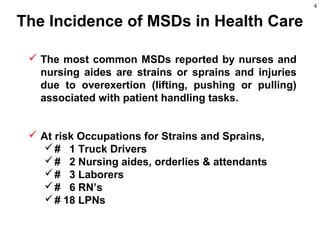 4
 The most common MSDs reported by nurses and
nursing aides are strains or sprains and injuries
due to overexertion (lifting, pushing or pulling)
associated with patient handling tasks.
 At risk Occupations for Strains and Sprains,
# 1 Truck Drivers
# 2 Nursing aides, orderlies & attendants
# 3 Laborers
# 6 RN’s
# 18 LPNs
The Incidence of MSDs in Health Care
 