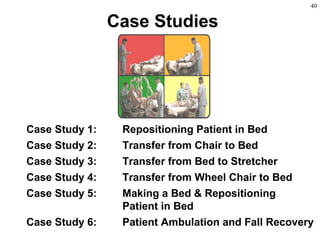 40
Case Studies
Case Study 1: Repositioning Patient in Bed
Case Study 2: Transfer from Chair to Bed
Case Study 3: Transfer from Bed to Stretcher
Case Study 4: Transfer from Wheel Chair to Bed
Case Study 5: Making a Bed & Repositioning
Patient in Bed
Case Study 6: Patient Ambulation and Fall Recovery
 