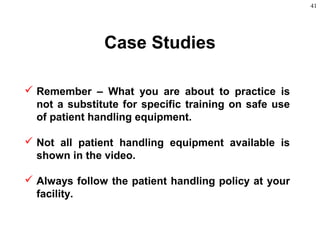 41
Case Studies
 Remember – What you are about to practice is
not a substitute for specific training on safe use
of patient handling equipment.
 Not all patient handling equipment available is
shown in the video.
 Always follow the patient handling policy at your
facility.
 