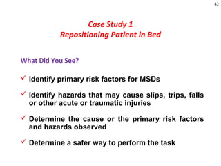 42
Case Study 1
Repositioning Patient in Bed
What Did You See?
 Identify primary risk factors for MSDs
 Identify hazards that may cause slips, trips, falls
or other acute or traumatic injuries
 Determine the cause or the primary risk factors
and hazards observed
 Determine a safer way to perform the task
 