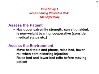 45
Assess the Patient
– Has upper extremity strength, can sit unaided,
is non-weight bearing, cooperative (consider
medical status etc.)
Assess the Environment
– Move bed table and phone, raise bed, lower
rail when administering injection
– Raise bed and lower bed rails before moving
patient
Case Study 1
Repositioning Patient in Bed:
The Safer Way
 