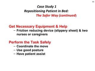 46
Get Necessary Equipment & Help
– Friction reducing device (slippery sheet) & two
nurses or caregivers
Perform the Task Safely
– Coordinate the move
– Use good posture
– Have patient assist
Case Study 1
Repositioning Patient in Bed:
The Safer Way (continued)
 