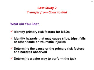 47
Case Study 2
Transfer from Chair to Bed
What Did You See?
 Identify primary risk factors for MSDs
 Identify hazards that may cause slips, trips, falls
or other acute or traumatic injuries
 Determine the cause or the primary risk factors
and hazards observed
 Determine a safer way to perform the task
 