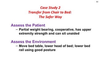 50
Assess the Patient
– Partial weight bearing, cooperative, has upper
extremity strength and can sit unaided
Assess the Environment
– Move bed table, lower head of bed; lower bed
rail using good posture
Case Study 2
Transfer from Chair to Bed:
The Safer Way
 