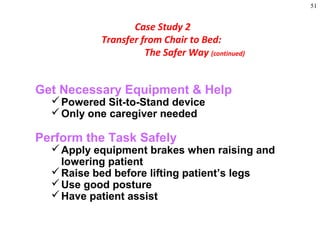 51
Get Necessary Equipment & Help
Powered Sit-to-Stand device
Only one caregiver needed
Perform the Task Safely
Apply equipment brakes when raising and
lowering patient
Raise bed before lifting patient’s legs
Use good posture
Have patient assist
Case Study 2
Transfer from Chair to Bed:
The Safer Way (continued)
 