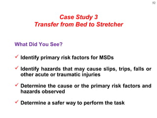 52
Case Study 3
Transfer from Bed to Stretcher
What Did You See?
 Identify primary risk factors for MSDs
 Identify hazards that may cause slips, trips, falls or
other acute or traumatic injuries
 Determine the cause or the primary risk factors and
hazards observed
 Determine a safer way to perform the task
 