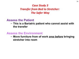 56
Assess the Patient
– This is a Bariatric patient who cannot assist with
the transfer
Assess the Environment
– Move furniture from of work area before bringing
stretcher into room
Case Study 3
Transfer from Bed to Stretcher:
The Safer Way
 