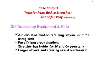 57
Get Necessary Equipment & Help
Air assisted friction-reducing device & three
caregivers
Pass IV bag around patient
Stretcher has holder for IV and Oxygen tank
Larger wheels and steering assist mechanism
Case Study 3
Transfer from Bed to Stretcher:
The Safer Way (continued)
 