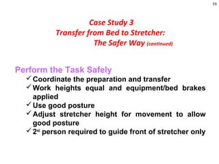 58
Perform the Task Safely
Coordinate the preparation and transfer
Work heights equal and equipment/bed brakes
applied
Use good posture
Adjust stretcher height for movement to allow
good posture
2nd
person required to guide front of stretcher only
Case Study 3
Transfer from Bed to Stretcher:
The Safer Way (continued)
 