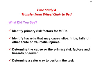 59
Case Study 4
Transfer from Wheel Chair to Bed
What Did You See?
 Identify primary risk factors for MSDs
 Identify hazards that may cause slips, trips, falls or
other acute or traumatic injuries
 Determine the cause or the primary risk factors and
hazards observed
 Determine a safer way to perform the task
 
